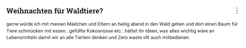 "Weihnachten für Waldtiere? gerne würde ich mit meinen Mädchen und Eltern an heilig abend in den Wald gehen und dort einen Baum für Tiere schmücken mit essen...gefüllte Kokosnüsse etc....hättet ihr Ideen, was alles wichtig wäre an Lebensmitteln damit wir an alle Tierlein denken und Zero waste vllt auch mitbedienen."